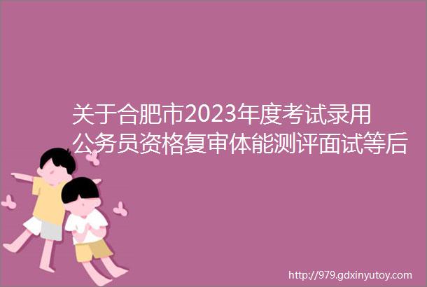 关于合肥市2023年度考试录用公务员资格复审体能测评面试等后续工作的通知