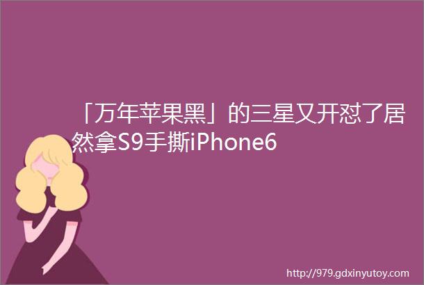 「万年苹果黑」的三星又开怼了居然拿S9手撕iPhone6