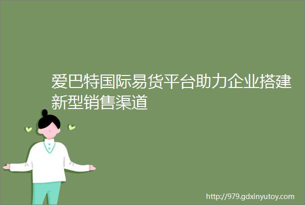 爱巴特国际易货平台助力企业搭建新型销售渠道