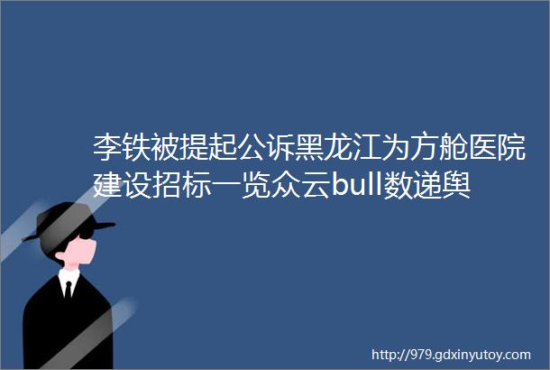 李铁被提起公诉黑龙江为方舱医院建设招标一览众云bull数递舆情83日报